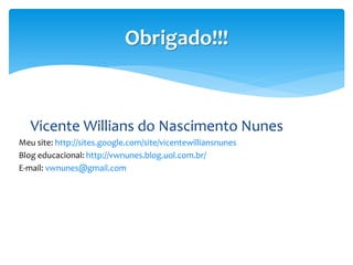 Obrigado!!!


   Vicente Willians do Nascimento Nunes
Meu site: http://sites.google.com/site/vicentewilliansnunes
Blog edu...