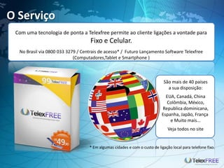 O Serviço
Com uma tecnologia de ponta a Telexfree permite ao cliente ligações a vontade para
Fixo e Celular.
No Brasil via 0800 033 3279 / Centrais de acesso* / Futuro Lançamento Software Telexfree
(Computadores,Tablet e Smartphone )
São mais de 40 países
a sua disposição:
EUA, Canadá, China
Colômbia, México,
Republica dominicana,
Espanha, Japão, França
e Muito mais...
Veja todos no site
* Em algumas cidades e com o custo de ligação local para telefone fixo.
 