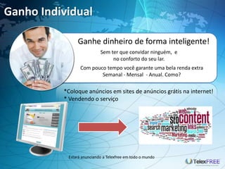 Ganho Individual
Estará anunciando a Telexfree em todo o mundo
Ganhe dinheiro de forma inteligente!
Sem ter que convidar ninguém, e
no conforto do seu lar.
Com pouco tempo você garante uma bela renda extra
Semanal - Mensal - Anual. Como?
*Coloque anúncios em sites de anúncios grátis na internet!
* Vendendo o serviço
 