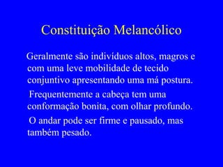 Constituição Melancólico
Geralmente são indivíduos altos, magros e
com uma leve mobilidade de tecido
conjuntivo apresentando uma má postura.
Frequentemente a cabeça tem uma
conformação bonita, com olhar profundo.
O andar pode ser firme e pausado, mas
também pesado.
 
