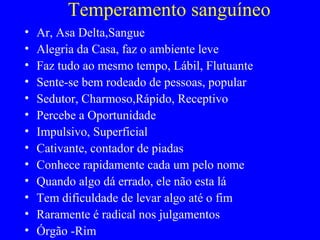 Temperamento sanguíneo
• Ar, Asa Delta,Sangue
• Alegria da Casa, faz o ambiente leve
• Faz tudo ao mesmo tempo, Lábil, Flutuante
• Sente-se bem rodeado de pessoas, popular
• Sedutor, Charmoso,Rápido, Receptivo
• Percebe a Oportunidade
• Impulsivo, Superficial
• Cativante, contador de piadas
• Conhece rapidamente cada um pelo nome
• Quando algo dá errado, ele não esta lá
• Tem dificuldade de levar algo até o fim
• Raramente é radical nos julgamentos
• Órgão -Rim
 