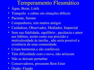 Temperamento Fleumático
• Água, Boiar, Linfa
• Tranquilo e calmo em situações difíceis
• Paciente, Sereno
• Companheiro, tem muitos amigos
• Cuidadoso, Observador, Mediador, Imparcial
• Sem sua fidelidade, equilíbrio , paciência e amor
aos hábitos, assim como sua precisão e
meticulosidade às tarefas , não seria possível a
existência de uma comunidade.
• Criam harmonia e são confiáveis
• Têm dificuldade com o novo, não arriscam
• Não se deixam perturbar
• Conservadores, procuram Bem Estar
• Órgão- Fígado
 