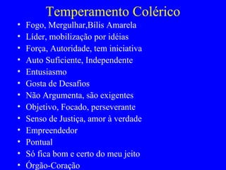 Temperamento Colérico
• Fogo, Mergulhar,Bílis Amarela
• Líder, mobilização por idéias
• Força, Autoridade, tem iniciativa
• Auto Suficiente, Independente
• Entusiasmo
• Gosta de Desafios
• Não Argumenta, são exigentes
• Objetivo, Focado, perseverante
• Senso de Justiça, amor à verdade
• Empreendedor
• Pontual
• Só fica bom e certo do meu jeito
• Órgão-Coração
 