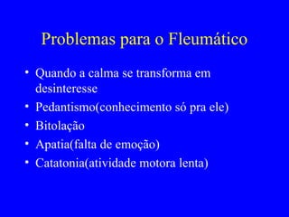 Problemas para o Fleumático
• Quando a calma se transforma em
desinteresse
• Pedantismo(conhecimento só pra ele)
• Bitolação
• Apatia(falta de emoção)
• Catatonia(atividade motora lenta)
 