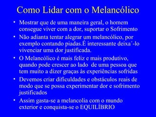 Como Lidar com o Melancólico
• Mostrar que de uma maneira geral, o homem
consegue viver com a dor, suportar o Sofrimento
• Não adianta tentar alegrar um melancólico, por
exemplo contando piadas.É interessante deixa´-lo
vivenciar uma dor justificada.
• O Melancólico é mais feliz e mais produtivo,
quando pode crescer ao lado de uma pessoa que
tem muito a dizer graças às experiências sofridas
• Devemos criar dificuldades e obstáculos reais de
modo que se possa experimentar dor e sofrimento
justificados
• Assim gasta-se a melancolia com o mundo
exterior e conquista-se o EQUILÍBRIO
 