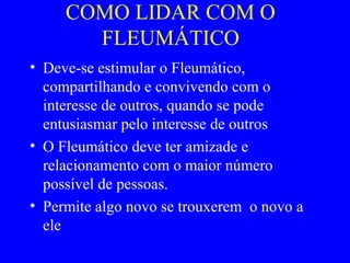 COMO LIDAR COM O
FLEUMÁTICO
• Deve-se estimular o Fleumático,
compartilhando e convivendo com o
interesse de outros, quando se pode
entusiasmar pelo interesse de outros
• O Fleumático deve ter amizade e
relacionamento com o maior número
possível de pessoas.
• Permite algo novo se trouxerem o novo a
ele
 