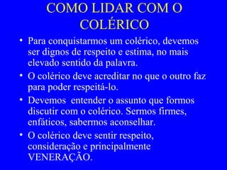 COMO LIDAR COM O
COLÉRICO
• Para conquistarmos um colérico, devemos
ser dignos de respeito e estima, no mais
elevado sentido da palavra.
• O colérico deve acreditar no que o outro faz
para poder respeitá-lo.
• Devemos entender o assunto que formos
discutir com o colérico. Sermos firmes,
enfáticos, sabermos aconselhar.
• O colérico deve sentir respeito,
consideração e principalmente
VENERAÇÃO.
 