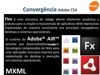 Convergência  Adobe CS4 MXML O runtime do  Adobe® AIR™  permite que desenvolvedores usem tecnologias comprovadas da Web para criar aplicações ricas para internet para implantação no desktop e execução em sistemas operacionais. MXML Flex   é uma estrutura de código aberto altamente produtiva e gratuita para a criação e manutenção de aplicativos Web expressivos implantados de maneira consistente nos principais navegadores, desktops e sistemas operacionais. 