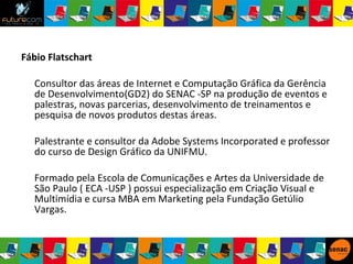 Fábio Flatschart Consultor das áreas de Internet e Computação Gráfica da Gerência de Desenvolvimento(GD2) do SENAC -SP na produção de eventos e palestras, novas parcerias, desenvolvimento de treinamentos e pesquisa de novos produtos destas áreas.  Palestrante e consultor da Adobe Systems Incorporated e professor do curso de Design Gráfico da UNIFMU. Formado pela Escola de Comunicações e Artes da Universidade de São Paulo ( ECA -USP ) possui especialização em Criação Visual e Multimídia e cursa MBA em Marketing pela Fundação Getúlio Vargas.  