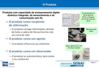 Fui produzido em 
30 de abril de 
2010 e entregue 
em 03 de maio de 
© SENAI-XX Página 17 
AUTOMAÇÃO 
2010 
Manipule pelo 
meio! 
Estou aberto há 2 min 
Por favor, feche! 
Produtos com capacidade de armazenamento digital 
dinâmico integrado, de sensoriamento e de 
comunicação sem fio 
O Produto 
 