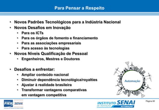 © SENAI-XX Página 60 
AUTOMAÇÃO 
Para Pensar a Respeito 
• Novos Padrões Tecnológicos para a Indústria Nacional 
• Novos Desafios em Inovação 
• Para os ICTs 
• Para os órgãos de fomento e financiamento 
• Para as associações empresariais 
• Para acesso às tecnologias 
• Novos Níveis Qualificação de Pessoal 
• Engenheiros, Mestres e Doutores 
• Desafios a enfrentar: 
• Ampliar conteúdo nacional 
• Diminuir dependência tecnológica/royalties 
• Ajustar à realidade brasileira 
• Transformar vantagens comparativas 
em vantagem competitiva 
 