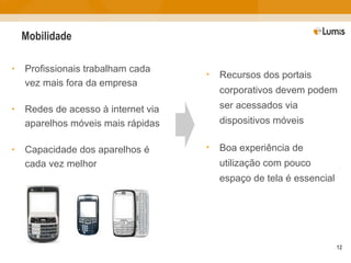 Mobilidade Profissionais trabalham cada vez mais fora da empresa Redes de acesso à internet via aparelhos móveis mais rápidas Capacidade dos aparelhos é cada vez melhor Recursos dos portais corporativos devem podem ser acessados via dispositivos móveis Boa experiência de utilização com pouco espaço de tela é essencial 