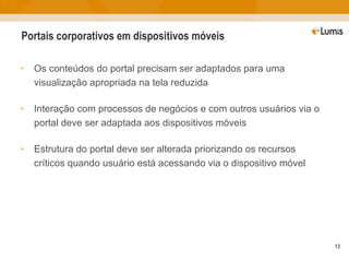 Portais corporativos em dispositivos móveis Os conteúdos do portal precisam ser adaptados para uma visualização apropriada na tela reduzida Interação com processos de negócios e com outros usuários via o portal deve ser adaptada aos dispositivos móveis Estrutura do portal deve ser alterada priorizando os recursos críticos quando usuário está acessando via o dispositivo móvel 