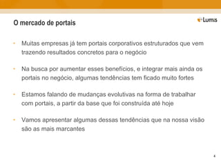 O mercado de portais Muitas empresas já tem portais corporativos estruturados que vem trazendo resultados concretos para o negócio Na busca por aumentar esses benefícios, e integrar mais ainda os portais no negócio, algumas tendências tem ficado muito fortes Estamos falando de mudanças evolutivas na forma de trabalhar com portais, a partir da base que foi construída até hoje Vamos apresentar algumas dessas tendências que na nossa visão são as mais marcantes 