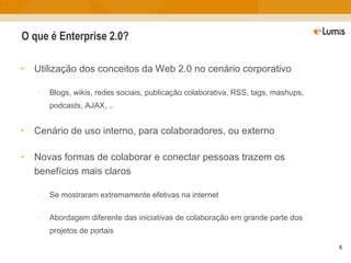 O que é Enterprise 2.0? Utilização dos conceitos da Web 2.0 no cenário corporativo Blogs, wikis, redes sociais, publicação colaborativa, RSS, tags, mashups, podcasts, AJAX, .. Cenário de uso interno, para colaboradores, ou externo Novas formas de colaborar e conectar pessoas trazem os benefícios mais claros Se mostraram extremamente efetivas na internet Abordagem diferente das iniciativas de colaboração em grande parte dos projetos de portais 