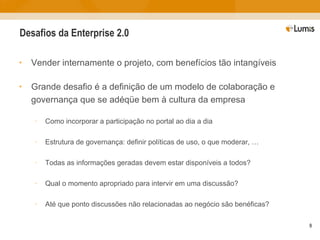 Desafios da Enterprise 2.0 Vender internamente o projeto, com benefícios tão intangíveis Grande desafio é a definição de um modelo de colaboração e governança que se adéqüe bem à cultura da empresa Como incorporar a participação no portal ao dia a dia Estrutura de governança: definir políticas de uso, o que moderar, … Todas as informações geradas devem estar disponíveis a todos? Qual o momento apropriado para intervir em uma discussão? Até que ponto discussões não relacionadas ao negócio são benéficas? 
