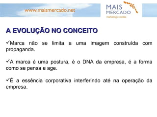 A EVOLUÇÃO NO CONCEITO Marca não se limita a uma imagem construída com propaganda. A marca é uma postura, é o DNA da empresa, é a forma como se pensa e age.  É a essência corporativa interferindo até na operação da empresa.  