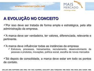 A EVOLUÇÃO NO CONCEITO Por isso deve ser tratada de forma ampla e estratégica, pela alta administração da empresa. A marca deve ser verdadeira, ter valores, diferenciada, relevante e pertinente.  A marca deve influênciar todas as instâncias da empresa Estrutura, processos, treinamentos, recrutamento, desenvolvimento de pessoas e produtos, inovações, política social, escolha de novos mercados Só depois de consolidada, a marca deve estar em todo os pontos de contato. (KELLER, 2006; KAPFERER, 2003; KING, 1991; RAO; AGARWAL; DAHLHOFF, 2004; FARQUHAR, 1989; KNOX, 1995; KNOX, 2003; AAKER, 1998) 