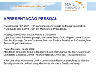 APRESENTAÇÃO PESSOAL Mestre pela FEA USP – RP, com projeto em Gestão da Marca Corporativa. Graduado pela ESPM – SP, em Marketing e Propaganda. Ogilvy, Grey Direct, Souza Aranha e Giacometti Lojas Riachuelo, Petróleo Ipiranga, Mercedes Benz, C&A, Mappin, Jornal Correio Popular, Camargo Corrêa-Cimentos, Mococa, Revista Arquitetura & Construção e Revista Superinteressante.  Mais Mercado, desde 2002 Atendendo empresas como: o Magazine Luiza, HC Criança, HC USP, Marchesan, Democrata Calçados, Jornal Tribuna Impressa, Livro Fácil, Revista Horse etc Por dois anos lecionou na UNIP - Universidade Paulista, disciplinas de Gestão Estratégica de Mix de Marketing, Gestão de Vendas e Gestão de Varejo 