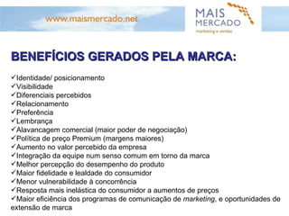 BENEFÍCIOS GERADOS PELA MARCA: Identidade/ posicionamento Visibilidade Diferenciais percebidos Relacionamento Preferência Lembrança Alavancagem comercial (maior poder de negociação) Política de preço Premium (margens maiores) Aumento no valor percebido da empresa Integração da equipe num senso comum em torno da marca Melhor percepção do desempenho do produto Maior fidelidade e lealdade do consumidor Menor vulnerabilidade à concorrência Resposta mais inelástica do consumidor a aumentos de preços Maior eficiência dos programas de comunicação de  marketing , e oportunidades de extensão de marca 
