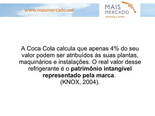 A Coca Cola calcula que apenas 4% do seu valor podem ser atribuídos às suas plantas, maquinários e instalações. O real valor desse refrigerante é o  patrimônio intangível representado pela marca .  (KNOX, 2004). 