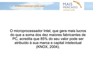 O microprocessador Intel, que gera mais lucros do que a soma dos dez maiores fabricantes de PC, acredita que 85% do seu valor pode ser atribuído à sua marca e capital intelectual (KNOX, 2004). 
