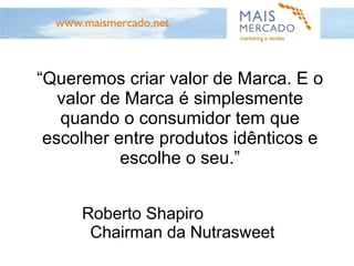 “ Queremos criar valor de Marca. E o valor de Marca é simplesmente quando o consumidor tem que escolher entre produtos idênticos e escolhe o seu.” Roberto Shapiro  Chairman da Nutrasweet 