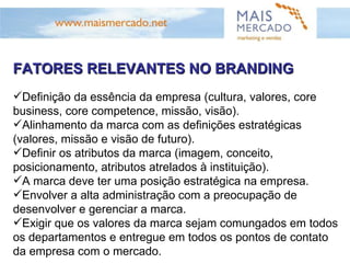 FATORES RELEVANTES NO BRANDING Definição da essência da empresa (cultura, valores, core business, core competence, missão, visão). Alinhamento da marca com as definições estratégicas (valores, missão e visão de futuro). Definir os atributos da marca (imagem, conceito, posicionamento, atributos atrelados à instituição). A marca deve ter uma posição estratégica na empresa. Envolver a alta administração com a preocupação de desenvolver e gerenciar a marca. Exigir que os valores da marca sejam comungados em todos os departamentos e entregue em todos os pontos de contato da empresa com o mercado. 