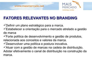 FATORES RELEVANTES NO BRANDING Definir um plano estratégico para a marca. Estabelecer a orientação para o mercado atrelado a gestão de marca Forte política de desenvolvimento e gestão de produtos, relacionada aos conceitos e valores da marca. Desenvolver uma política e postura inovativa. Atuar com a gestão de marcas na cadeia de distribuição. Adotar efetivamente o canal de distribuição na construção da marca. 