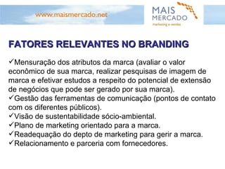 FATORES RELEVANTES NO BRANDING Mensuração dos atributos da marca (avaliar o valor econômico de sua marca, realizar pesquisas de imagem de marca e efetivar estudos a respeito do potencial de extensão de negócios que pode ser gerado por sua marca). Gestão das ferramentas de comunicação (pontos de contato com os diferentes públicos). Visão de sustentabilidade sócio-ambiental. Plano de marketing orientado para a marca. Readequação do depto de marketing para gerir a marca. Relacionamento e parceria com fornecedores. 