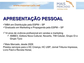APRESENTAÇÃO PESSOAL MBA em Distribuição pela  ESPM – SP Graduado  em Marketing e Propaganda  pela ESPM – SP 14 anos de vivência profissional em vendas e marketing AMBEV,  Editora Nova Cultural,  Novartis, TIM Celular, Grupo Oi e Grupo Tyco Mais Mercado, desde 2009 Prestou serviços para o HC Criança, HC USP, Jornal Tribuna Impressa, Livro Fácil e Revista Horse; 