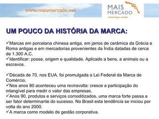 UM POUCO DA HISTÓRIA DA MARCA: Marcas em porcelana chinesa antiga, em jarros de cerâmica da Grécia e Roma antigas e em mercadorias provenientes da Índia datadas de cerca de 1.300 A.C.  Identificar: posse, origem e qualidade. Aplicado a bens, a animais ou a escravos. Década de 70, nos EUA, foi promulgada a Lei Federal da Marca de Comércio. Nos anos 80 aconteceu uma reviravolta: cresce a participação do intangível para medir o valor das empresas. Anos 90, produtos e serviços comoditizados, uma marca forte passa a ser fator determinante do sucesso. No Brasil esta tendência se iniciou por volta do ano 2000. A marca como modelo de gestão corporativa. 