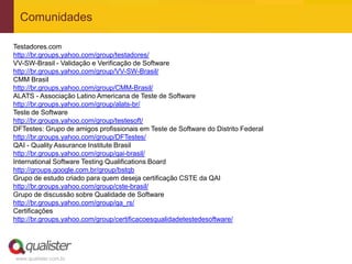 Comunidades

Testadores.com
http://br.groups.yahoo.com/group/testadores/
VV-SW-Brasil - Validação e Verificação de Software
http://br.groups.yahoo.com/group/VV-SW-Brasil/
CMM Brasil
http://br.groups.yahoo.com/group/CMM-Brasil/
ALATS - Associação Latino Americana de Teste de Software
http://br.groups.yahoo.com/group/alats-br/
Teste de Software
http://br.groups.yahoo.com/group/testesoft/
DFTestes: Grupo de amigos profissionais em Teste de Software do Distrito Federal
http://br.groups.yahoo.com/group/DFTestes/
QAI - Quality Assurance Institute Brasil
http://br.groups.yahoo.com/group/qai-brasil/
International Software Testing Qualifications Board
http://groups.google.com.br/group/bstqb
Grupo de estudo criado para quem deseja certificação CSTE da QAI
http://br.groups.yahoo.com/group/cste-brasil/
Grupo de discussão sobre Qualidade de Software
http://br.groups.yahoo.com/group/qa_rs/
Certificações
http://br.groups.yahoo.com/group/certificacoesqualidadetestedesoftware/




www.qualister.com.br
 