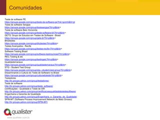 Comunidades
Teste de software PE
https://groups.google.com/group/teste-de-software-pe?lnk=gcimh&hl=pt
Teste de software Sergipe
https://groups.google.com/group/testesergipe?hl=pt&lnk=
Teste de software Belo Horizonte
https://groups.google.com/group/teste-software-bh?hl=pt&lnk=
GETS: Grupo de Estudos em Testes de Software - Brasil
https://groups.google.com/group/gets-br?hl=pt&lnk=
BHZtestes
https://groups.google.com/group/bhztestes?hl=pt&lnk=
Testes Avançados - Recife
https://groups.google.com/group/testes-recife-l?hl=pt&lnk=
Software Testing Brasil
https://groups.google.com/group/software-testing-brasil?hl=pt&lnk=
REC Testing & etc
https://groups.google.com/group/testingetc?hl=pt&lnk=
Qualidademanaus
https://groups.google.com/group/qualidademanaus?hl=pt&lnk=
STG - Student Test Group
https://groups.google.com/group/stg---student-test-group?hl=pt&lnk=
Disseminando a Cultura do Teste de Software no Brasil
https://groups.google.com/group/culturadoteste?hl=pt&lnk=
Testadores
http://br.groups.yahoo.com/group/testadores/
Teste de software
http://br.groups.yahoo.com/group/teste_software/
Certificações - Qualidade e Teste de SW
http://br.groups.yahoo.com/group/certificacoesqualidadetestedesoftware/
Engenharia e Garantia de Qualidade
http://br.groups.yahoo.com/group/Engenharia_e_Garantia_de_Qualidade/
SPIN-MT (Software Process Improvement Network de Mato Grosso)
http://br.groups.yahoo.com/group/SPIN-MT/




  www.qualister.com.br
 