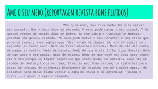 Ameoseumedo(reportagemrevistabonsfluidos)
"Eu quis amar, mas tive medo. Eu quis salvar
meu coração. Mas o amor sabe um segredo. O medo pode matar o seu coração." Os
quatro versos da canção Água de Beber, de Tom Jobim e Vinicius de Moraes,
guardam uma grande verdade. "O medo pode matar o seu coração" é uma frase que
poderia resumir essa reportagem. Mas, antes de chegar lá, vou te contar um
segredo: eu tenho medo. Medo de fazer escolhas erradas. Medo de não dar conta
de pagar as contas. Medo de barata. Medo de que minha filha fique doente. Medo
de não amar e ser amada. Medo de morrer. Medo de que você não leia esse texto
até o fim porque eu fiquei repetindo que tenho medo. No entanto, isso não me
impede de tentar, todos os dias, fazer as escolhas certas, de trabalhar para
pagar as contas, de enfrentar bravamente as baratas com um simples spray, de
insistir para minha filha vestir a capa de chuva e de acreditar --ainda e
muito --no amor. E seguir vivendo.
 