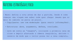 Roteiro:estratégia efoco
- Waze: defina a rota antes de dar a partida. Senão é como
começar uma viagem sem saber onde quer chegar (mesmo que no
meio do caminho se perca um pouco).
- Copy/paste: use com moderação (para reunir informações).
- Estrutura: abre, argumento, defesa, conclusão.
- Leve em conta as “imagens”, iniciando a primeira cena em
close e depois afastando a câmera imaginária, abrindo o
cenário de modo que o leitor possa ver a cena completa.
 