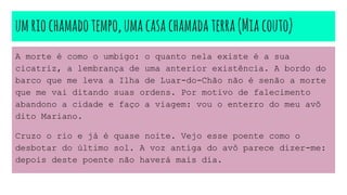 umriochamadotempo,umacasachamadaterra(Miacouto)
A morte é como o umbigo: o quanto nela existe é a sua
cicatriz, a lembrança de uma anterior existência. A bordo do
barco que me leva a Ilha de Luar-do-Chão não é senão a morte
que me vai ditando suas ordens. Por motivo de falecimento
abandono a cidade e faço a viagem: vou o enterro do meu avô
dito Mariano.
Cruzo o rio e já é quase noite. Vejo esse poente como o
desbotar do último sol. A voz antiga do avô parece dizer-me:
depois deste poente não haverá mais dia.
 
