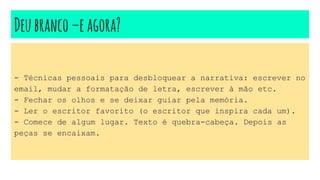 Deubranco–eagora?
- Técnicas pessoais para desbloquear a narrativa: escrever no
email, mudar a formatação de letra, escrever à mão etc.
- Fechar os olhos e se deixar guiar pela memória.
- Ler o escritor favorito (o escritor que inspira cada um).
- Comece de algum lugar. Texto é quebra-cabeça. Depois as
peças se encaixam.
 