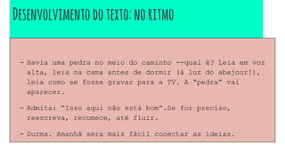 Desenvolvimento dotexto:noritmo
- Havia uma pedra no meio do caminho --qual é? Leia em voz
alta, leia na cama antes de dormir (à luz do abajour!),
leia como se fosse gravar para a TV. A “pedra” vai
aparecer.
- Admita: “Isso aqui não está bom”.Se for preciso,
reescreva, recomece, até fluir.
- Durma. Amanhã sera mais fácil conectar as ideias.
 