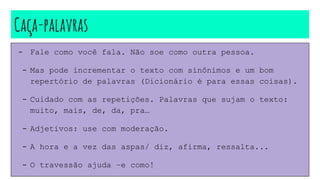 Caça-palavras
- Fale como você fala. Não soe como outra pessoa.
- Mas pode incrementar o texto com sinônimos e um bom
repertório de palavras (Dicionário é para essas coisas).
- Cuidado com as repetições. Palavras que sujam o texto:
muito, mais, de, da, pra…
- Adjetivos: use com moderação.
- A hora e a vez das aspas/ diz, afirma, ressalta...
- O travessão ajuda –e como!
 
