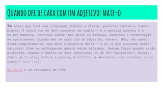 Quandoderdecaracomumadjetivo:mate-o
“Eu notei que você usa linguagem simples e direta, palavras curtas e frases
breves. É assim que se deve escrever em inglês - é a maneira moderna e a
melhor maneira. Continue assim; não deixe as firulas, enfeites e verborragia
se aproximarem. Quando der de cara com um adjetivo, mate-o. Não, não quero
dizer completamente, mas mate a maoioria deles - e aí os que sobrarem serão
valiosos. Eles se enfraquecem quando estão próximos. Ganham força quando estão
distantes. Quando o hábito de usar adjetivos, ou de ser ‘palavroso’, difuso,
cheio de firulas, domina a pessoa, é difícil de abandonar como qualquer outro
vício.” Mark Twain
Em carta a um estudante em 1880
 