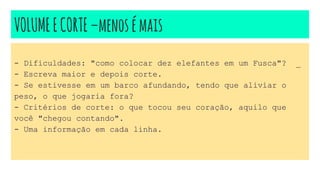 VOLUMEECORTE–menosémais
- Dificuldades: "como colocar dez elefantes em um Fusca"? _
- Escreva maior e depois corte.
- Se estivesse em um barco afundando, tendo que aliviar o
peso, o que jogaria fora?
- Critérios de corte: o que tocou seu coração, aquilo que
você "chegou contando".
- Uma informação em cada linha.
 