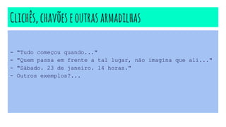 Clichês,chavõeseoutrasarmadilhas
- "Tudo começou quando..."
- "Quem passa em frente a tal lugar, não imagina que ali..."
- "Sábado. 23 de janeiro. 14 horas."
- Outros exemplos?...
 