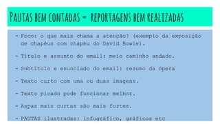 Pautasbemcontadas = reportagensbemrealizadas
- Foco: o que mais chama a atenção? (exemplo da exposição
de chapéus com chapéu do David Bowie).
- Título e assunto do email: meio caminho andado.
- Subtítulo e enunciado do email: resumo da ópera
- Texto curto com uma ou duas imagens.
- Texto picado pode funcionar melhor.
- Aspas mais curtas são mais fortes.
- PAUTAS ilustradas: infográfico, gráficos etc
 