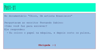 Post-it
No documentário “Chico, Um artista Brasileiro”
Perguntaram ao escritor Fernando Sabino:
-Como você faz para escrever?
Ele respondeu:
- Eu coloco o papel na máquina, e depois corto os pulsos…
Obrigada :-)
 