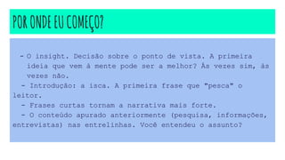 PORONDEEUCOMEÇO?
- O insight. Decisão sobre o ponto de vista. A primeira
ideia que vem à mente pode ser a melhor? Às vezes sim, às
vezes não.
- Introdução: a isca. A primeira frase que "pesca" o
leitor.
- Frases curtas tornam a narrativa mais forte.
- O conteúdo apurado anteriormente (pesquisa, informações,
entrevistas) nas entrelinhas. Você entendeu o assunto?
 