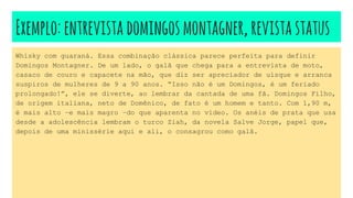 Exemplo:entrevistadomingosmontagner,revistastatus
Whisky com guaraná. Essa combinação clássica parece perfeita para definir
Domingos Montagner. De um lado, o galã que chega para a entrevista de moto,
casaco de couro e capacete na mão, que diz ser apreciador de uísque e arranca
suspiros de mulheres de 9 a 90 anos. “Isso não é um Domingos, é um feriado
prolongado!”, ele se diverte, ao lembrar da cantada de uma fã. Domingos Filho,
de origem italiana, neto de Domênico, de fato é um homem e tanto. Com 1,90 m,
é mais alto –e mais magro –do que aparenta no vídeo. Os anéis de prata que usa
desde a adolescência lembram o turco Ziah, da novela Salve Jorge, papel que,
depois de uma minissérie aqui e ali, o consagrou como galã.
 
