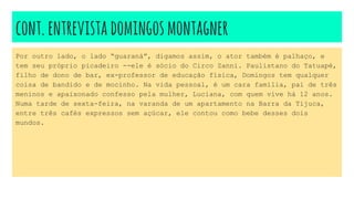cont.entrevistadomingosmontagner
Por outro lado, o lado “guaraná”, digamos assim, o ator também é palhaço, e
tem seu próprio picadeiro --ele é sócio do Circo Zanni. Paulistano do Tatuapé,
filho de dono de bar, ex-professor de educação física, Domingos tem qualquer
coisa de bandido e de mocinho. Na vida pessoal, é um cara família, pai de três
meninos e apaixonado confesso pela mulher, Luciana, com quem vive há 12 anos.
Numa tarde de sexta-feira, na varanda de um apartamento na Barra da Tijuca,
entre três cafés expressos sem açúcar, ele contou como bebe desses dois
mundos.
 