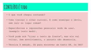 CONTEúDOétudo
- O que você chegou contando?
- Como treinar o olhar curioso. E como enxergar o obvio,
sem cair no lugar comum?
- Experiências e impressões pessoais: modo de usar.
(exemplo texto medo).
- Você pode até “tirar o texto da frente”, mas ele vai
voltar. Sem envolvimento, o assunto não desenrola.
- Técnica X emoção. Dá para escrever um texto OK. Ou UAU!
 
