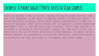 Exemplo:Opadreiogue|PerfilrevistaVidasimples
Padre Joe prendeu o dedo no portão. O portão da casa de padres jesuítas onde
ele ficou hospedado, em São Paulo, é daqueles pesados, automáticos. Basta
soltar para bater e trancar. Chovia muito naquela segunda-feira à tarde, no
bairro do Ipiranga. Padre Joe se distraiu por um segundo e o portão mordeu seu
dedo médio. Doeu, ai! Mas não ficou roxo ou inchado. "Com a ioga, aprendi a
estimular a circulação e tudo fica bem", comenta ele, logo mais à noite, com
seus alunos. Na sala do Centro de Estudos de Yoga Narayana, no subsolo de um
casarão amarelo, em Higienópolis, cerca de dez aprendizes, todos praticantes
ou professores de ioga, participam do treinamento com o padre iogue.
 